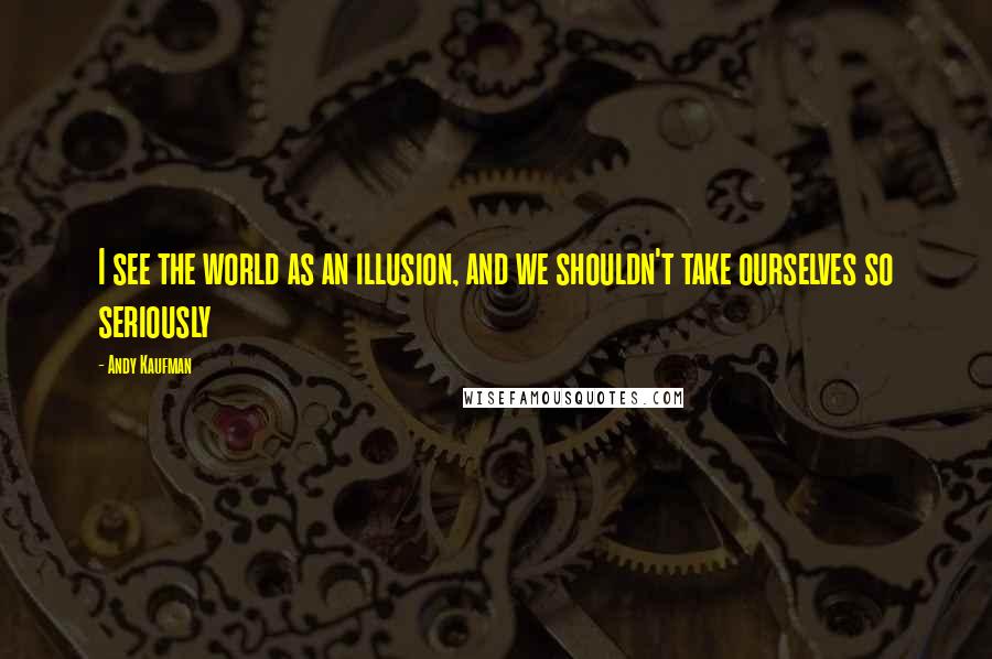 Andy Kaufman Quotes: I see the world as an illusion, and we shouldn't take ourselves so seriously