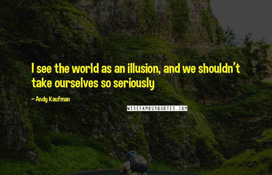 Andy Kaufman Quotes: I see the world as an illusion, and we shouldn't take ourselves so seriously