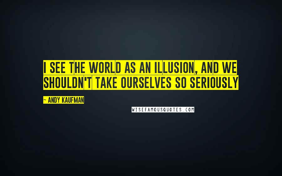 Andy Kaufman Quotes: I see the world as an illusion, and we shouldn't take ourselves so seriously