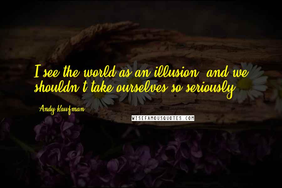 Andy Kaufman Quotes: I see the world as an illusion, and we shouldn't take ourselves so seriously