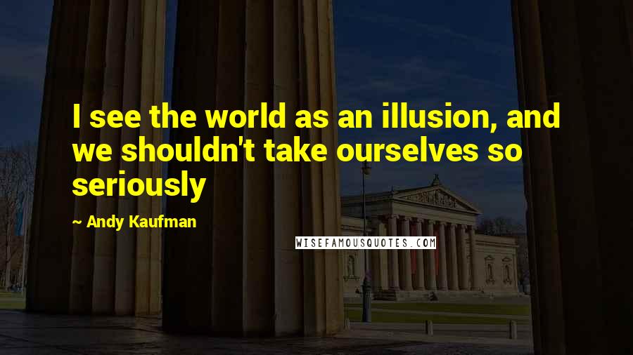 Andy Kaufman Quotes: I see the world as an illusion, and we shouldn't take ourselves so seriously