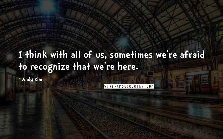 Andy Kim Quotes: I think with all of us, sometimes we're afraid to recognize that we're here.