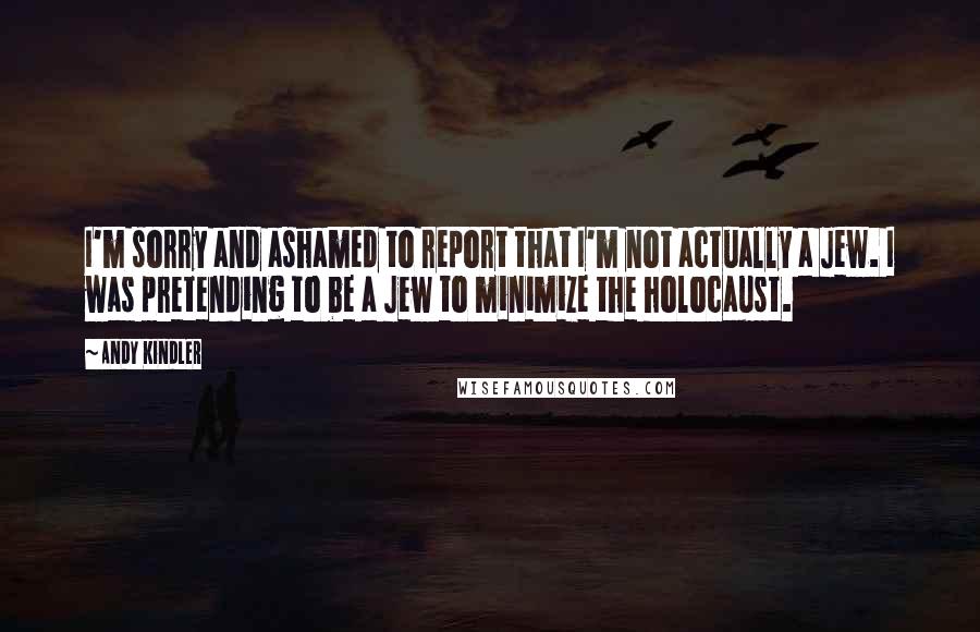 Andy Kindler Quotes: I'm sorry and ashamed to report that I'm not actually a Jew. I was pretending to be a Jew to minimize the holocaust.