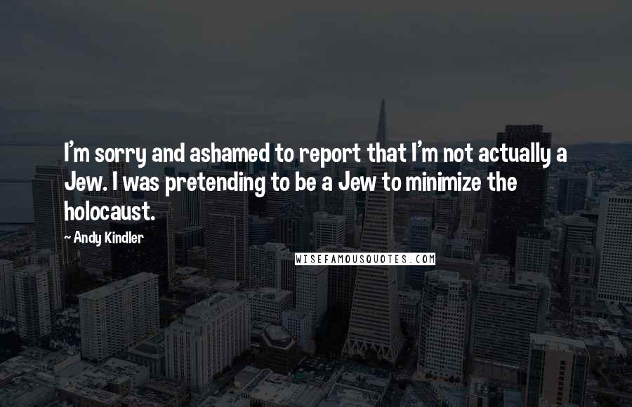 Andy Kindler Quotes: I'm sorry and ashamed to report that I'm not actually a Jew. I was pretending to be a Jew to minimize the holocaust.