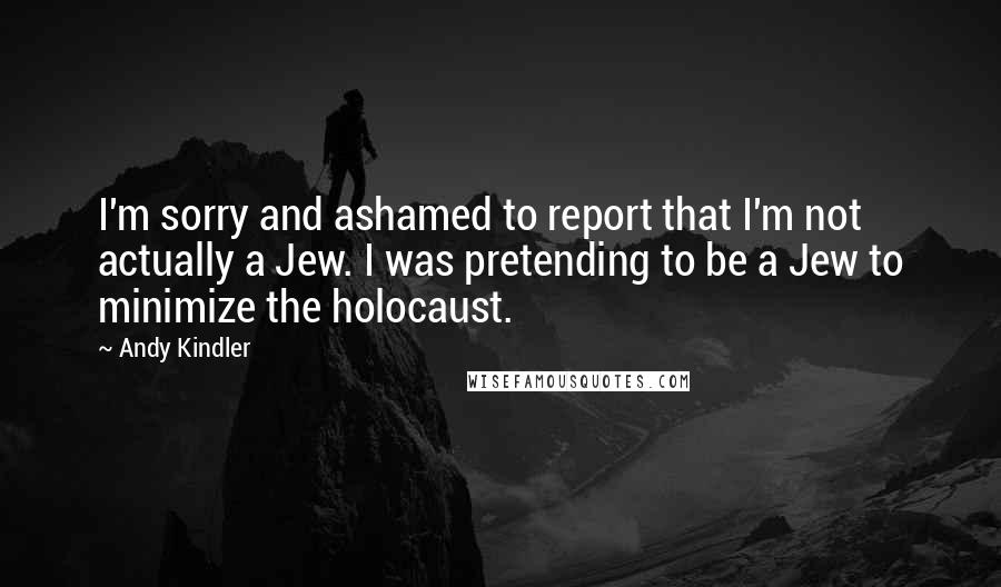Andy Kindler Quotes: I'm sorry and ashamed to report that I'm not actually a Jew. I was pretending to be a Jew to minimize the holocaust.