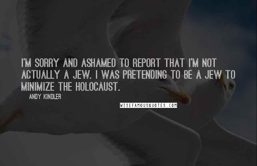 Andy Kindler Quotes: I'm sorry and ashamed to report that I'm not actually a Jew. I was pretending to be a Jew to minimize the holocaust.