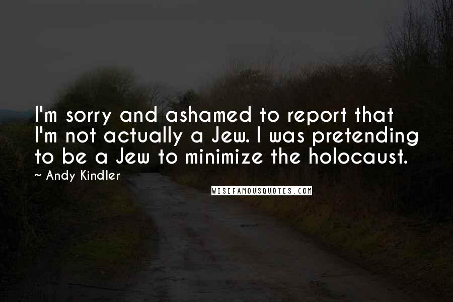 Andy Kindler Quotes: I'm sorry and ashamed to report that I'm not actually a Jew. I was pretending to be a Jew to minimize the holocaust.