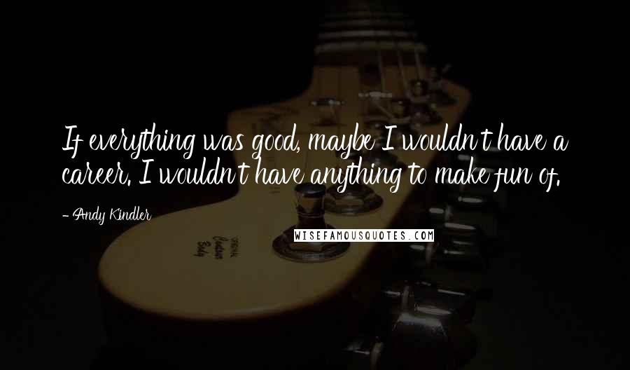 Andy Kindler Quotes: If everything was good, maybe I wouldn't have a career. I wouldn't have anything to make fun of.