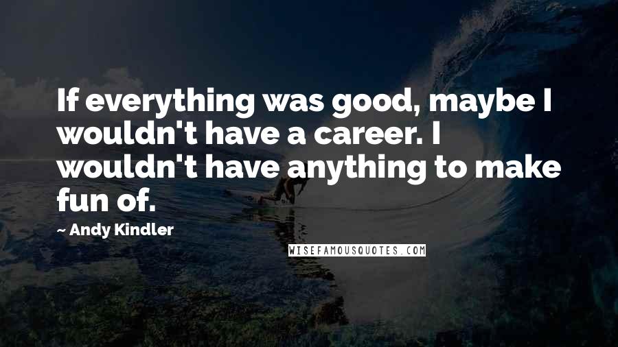 Andy Kindler Quotes: If everything was good, maybe I wouldn't have a career. I wouldn't have anything to make fun of.