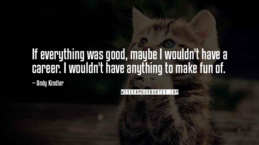 Andy Kindler Quotes: If everything was good, maybe I wouldn't have a career. I wouldn't have anything to make fun of.