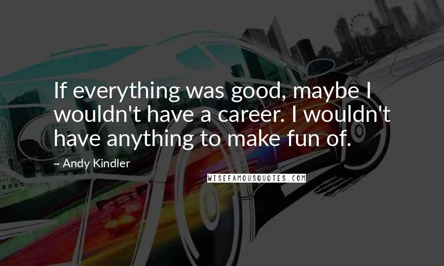 Andy Kindler Quotes: If everything was good, maybe I wouldn't have a career. I wouldn't have anything to make fun of.