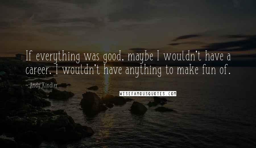 Andy Kindler Quotes: If everything was good, maybe I wouldn't have a career. I wouldn't have anything to make fun of.