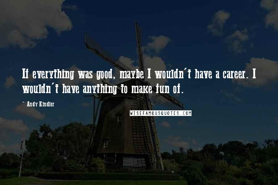 Andy Kindler Quotes: If everything was good, maybe I wouldn't have a career. I wouldn't have anything to make fun of.