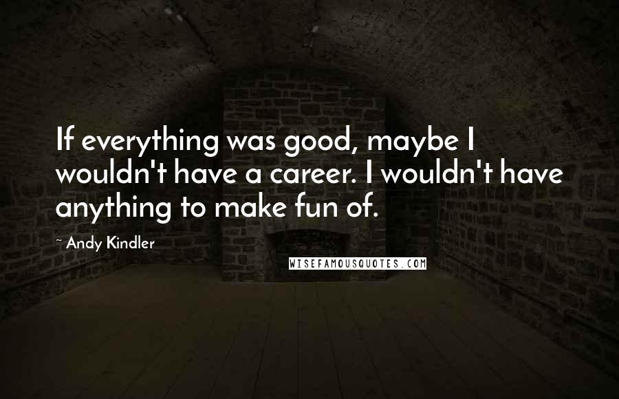 Andy Kindler Quotes: If everything was good, maybe I wouldn't have a career. I wouldn't have anything to make fun of.