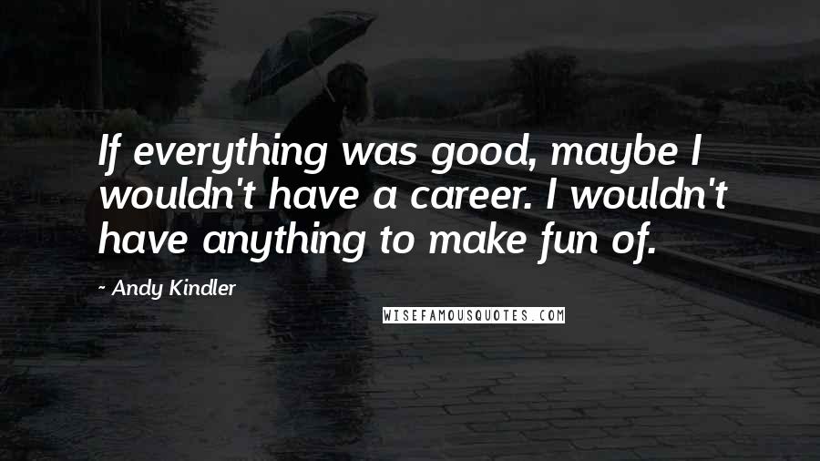 Andy Kindler Quotes: If everything was good, maybe I wouldn't have a career. I wouldn't have anything to make fun of.