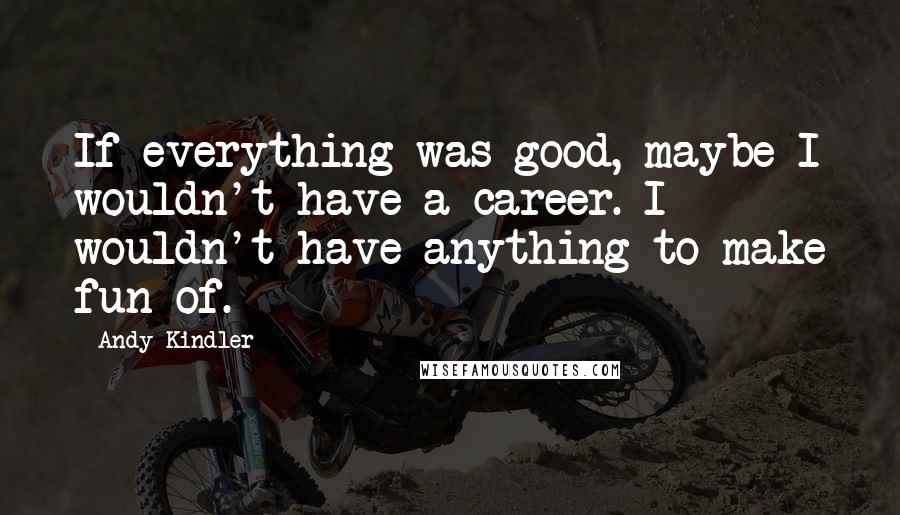 Andy Kindler Quotes: If everything was good, maybe I wouldn't have a career. I wouldn't have anything to make fun of.