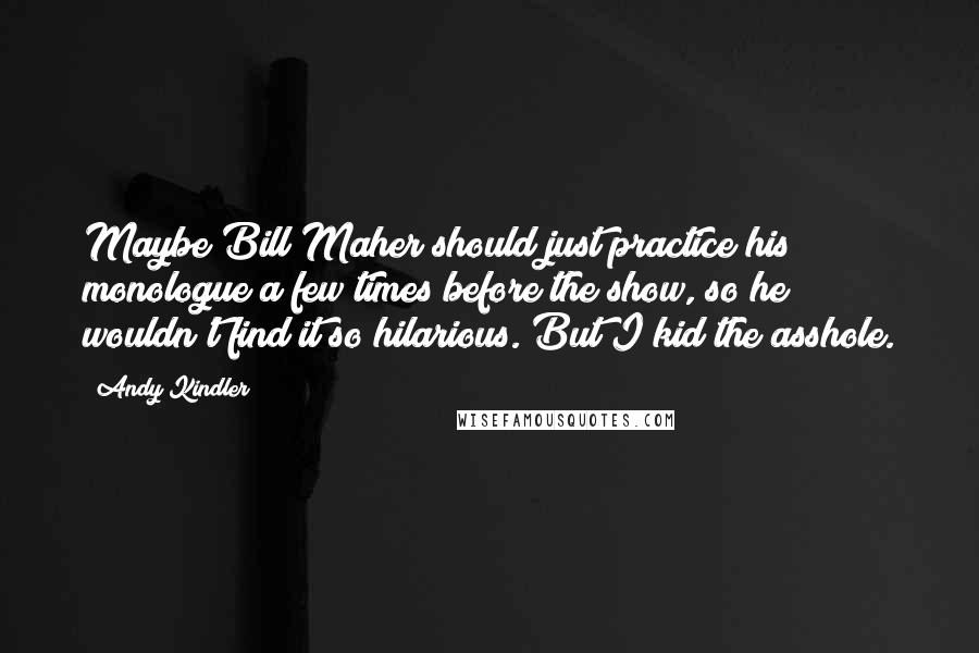 Andy Kindler Quotes: Maybe Bill Maher should just practice his monologue a few times before the show, so he wouldn't find it so hilarious. But I kid the asshole.