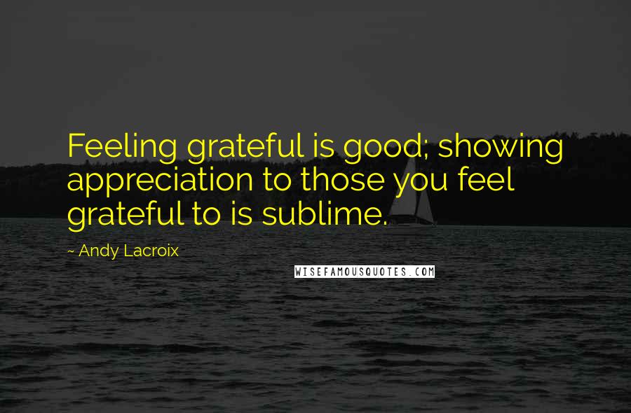 Andy Lacroix Quotes: Feeling grateful is good; showing appreciation to those you feel grateful to is sublime.