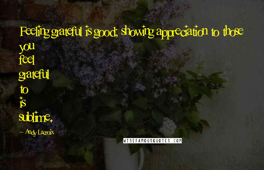 Andy Lacroix Quotes: Feeling grateful is good; showing appreciation to those you feel grateful to is sublime.