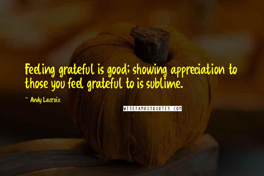 Andy Lacroix Quotes: Feeling grateful is good; showing appreciation to those you feel grateful to is sublime.