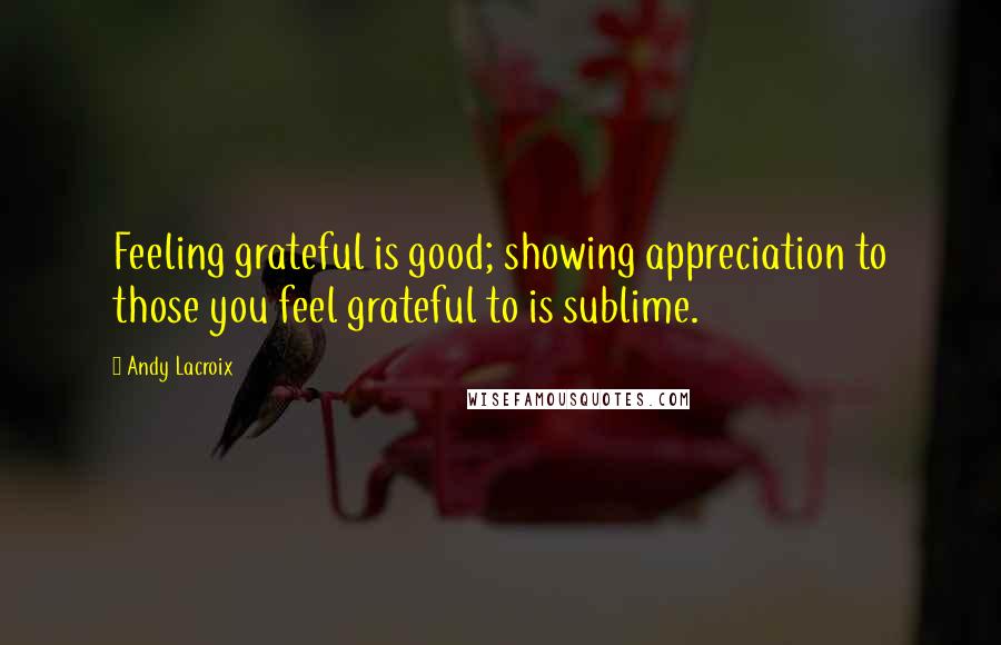 Andy Lacroix Quotes: Feeling grateful is good; showing appreciation to those you feel grateful to is sublime.