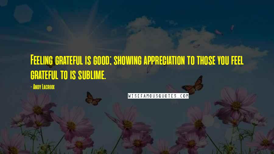 Andy Lacroix Quotes: Feeling grateful is good; showing appreciation to those you feel grateful to is sublime.