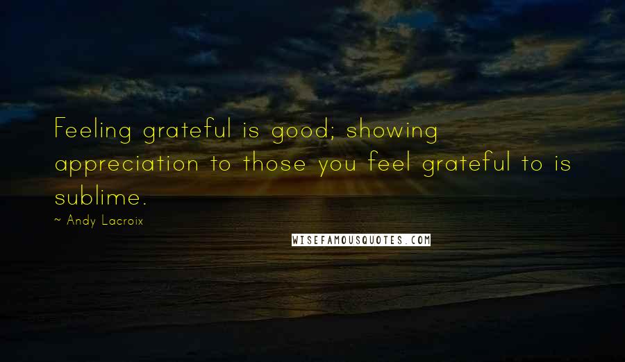 Andy Lacroix Quotes: Feeling grateful is good; showing appreciation to those you feel grateful to is sublime.