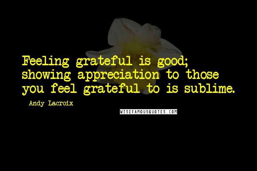 Andy Lacroix Quotes: Feeling grateful is good; showing appreciation to those you feel grateful to is sublime.