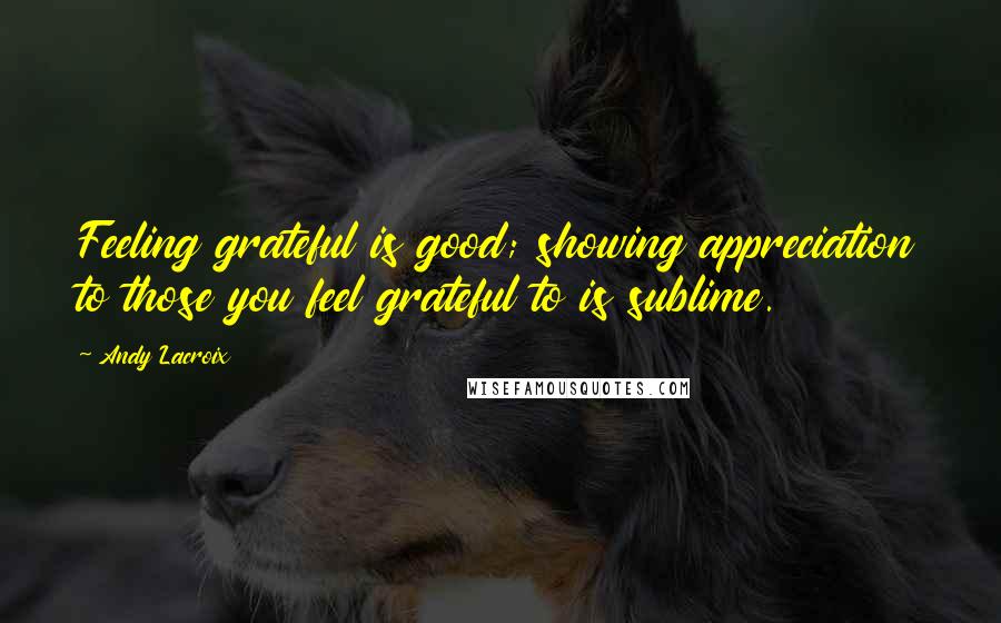 Andy Lacroix Quotes: Feeling grateful is good; showing appreciation to those you feel grateful to is sublime.