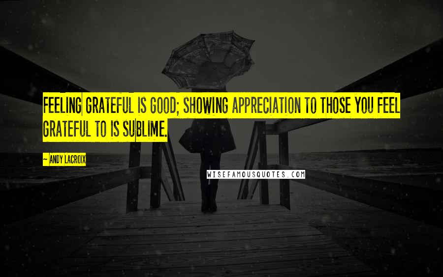 Andy Lacroix Quotes: Feeling grateful is good; showing appreciation to those you feel grateful to is sublime.