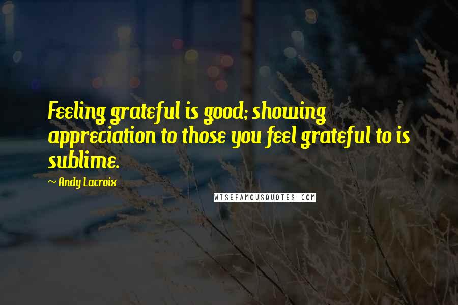 Andy Lacroix Quotes: Feeling grateful is good; showing appreciation to those you feel grateful to is sublime.