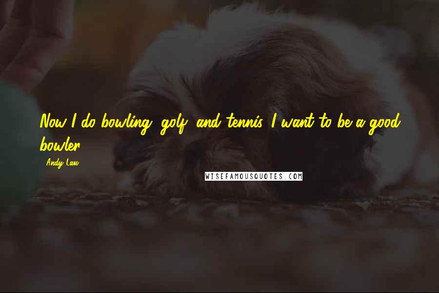 Andy Lau Quotes: Now I do bowling, golf, and tennis. I want to be a good bowler.
