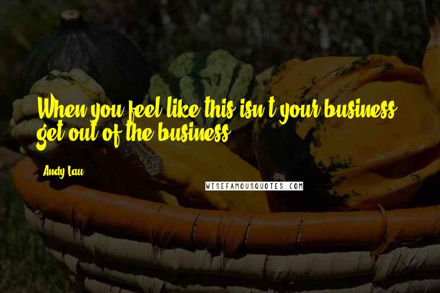 Andy Lau Quotes: When you feel like this isn't your business, get out of the business.