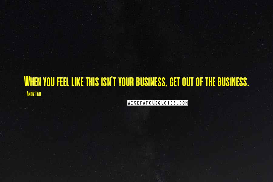 Andy Lau Quotes: When you feel like this isn't your business, get out of the business.