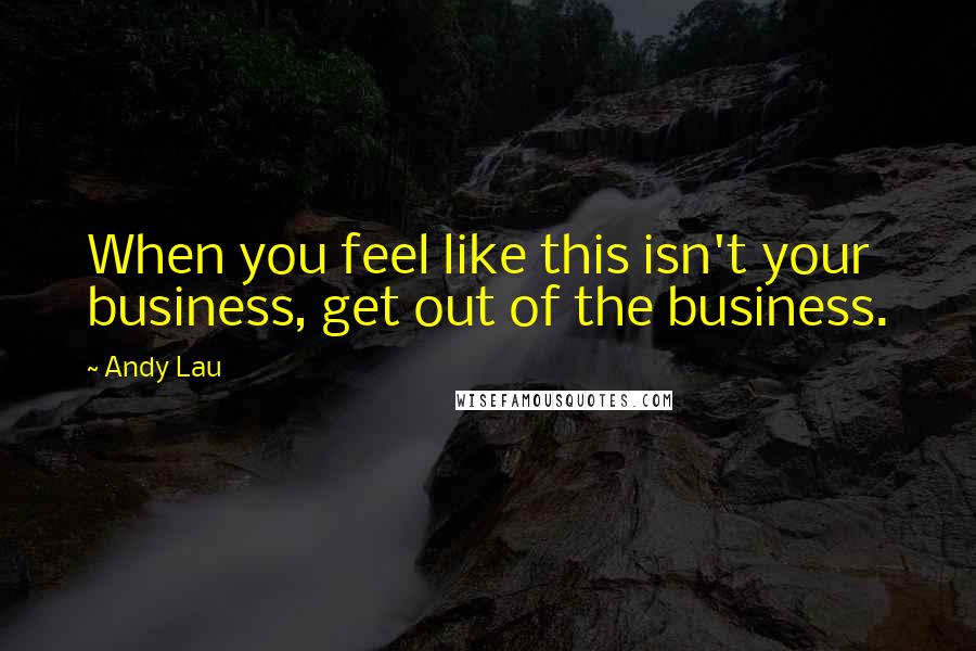 Andy Lau Quotes: When you feel like this isn't your business, get out of the business.
