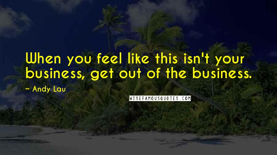 Andy Lau Quotes: When you feel like this isn't your business, get out of the business.