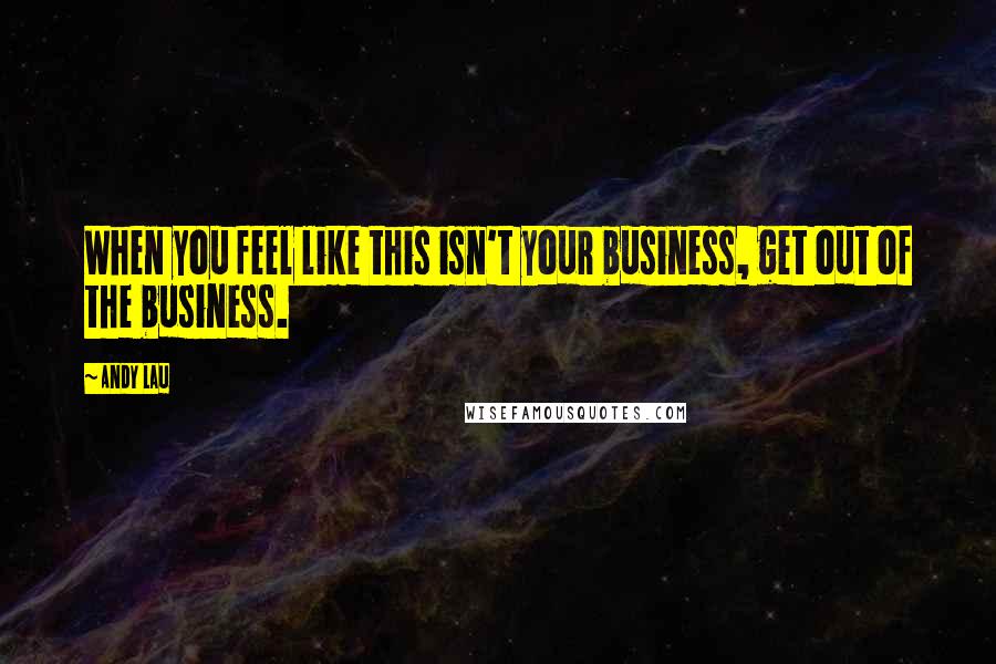 Andy Lau Quotes: When you feel like this isn't your business, get out of the business.