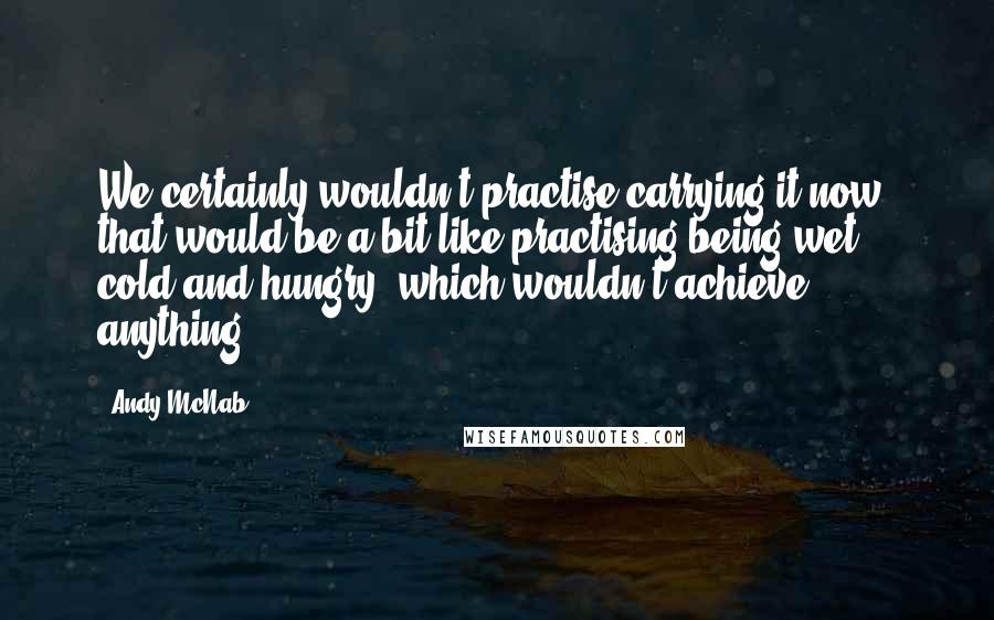 Andy McNab Quotes: We certainly wouldn't practise carrying it now: that would be a bit like practising being wet, cold and hungry, which wouldn't achieve anything.