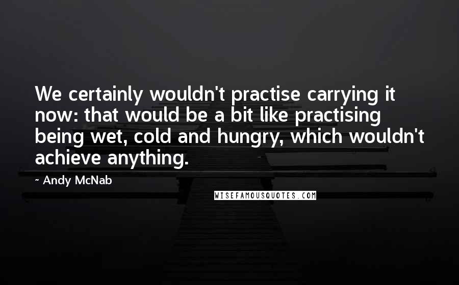 Andy McNab Quotes: We certainly wouldn't practise carrying it now: that would be a bit like practising being wet, cold and hungry, which wouldn't achieve anything.