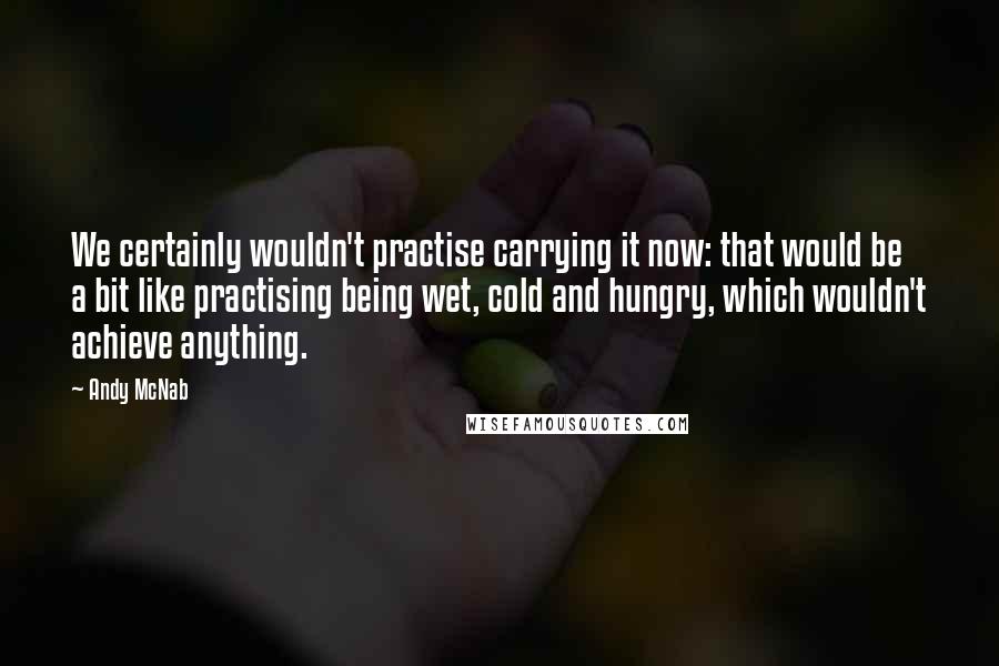 Andy McNab Quotes: We certainly wouldn't practise carrying it now: that would be a bit like practising being wet, cold and hungry, which wouldn't achieve anything.