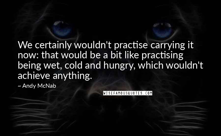 Andy McNab Quotes: We certainly wouldn't practise carrying it now: that would be a bit like practising being wet, cold and hungry, which wouldn't achieve anything.