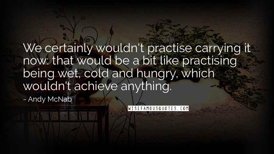 Andy McNab Quotes: We certainly wouldn't practise carrying it now: that would be a bit like practising being wet, cold and hungry, which wouldn't achieve anything.