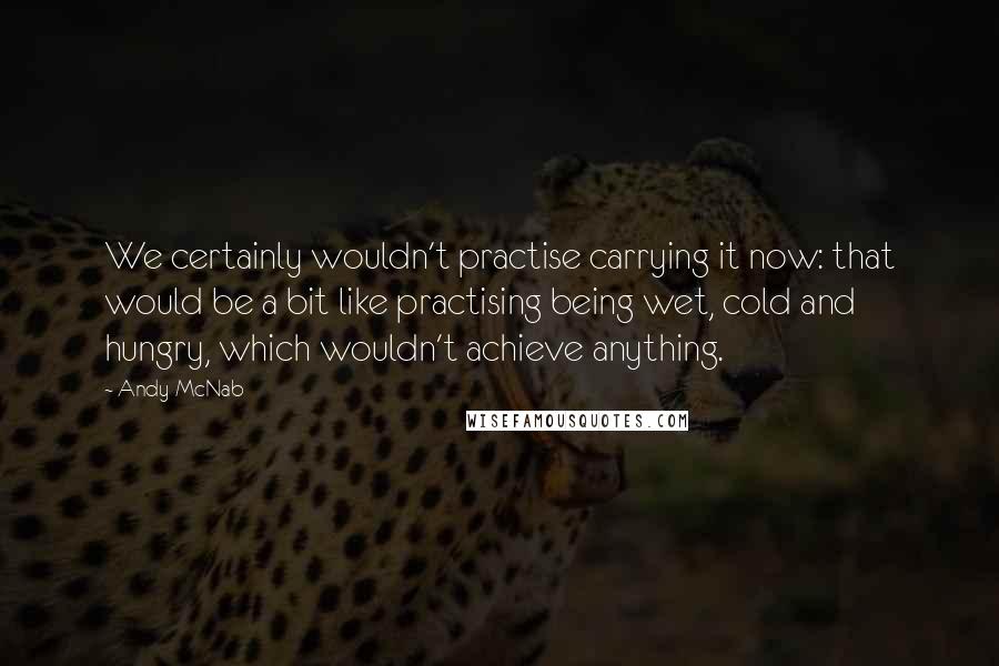 Andy McNab Quotes: We certainly wouldn't practise carrying it now: that would be a bit like practising being wet, cold and hungry, which wouldn't achieve anything.