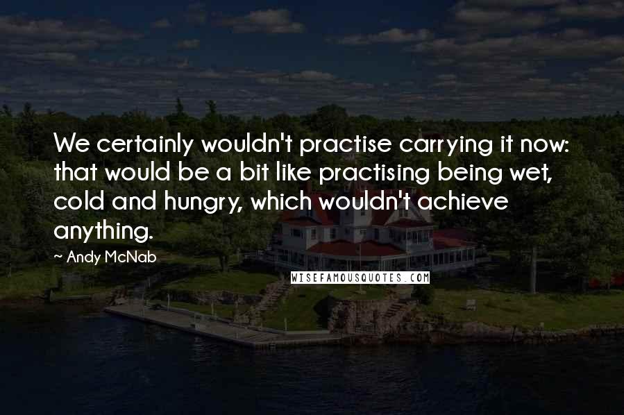 Andy McNab Quotes: We certainly wouldn't practise carrying it now: that would be a bit like practising being wet, cold and hungry, which wouldn't achieve anything.