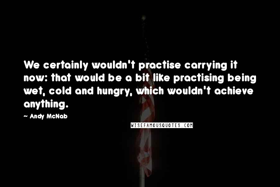 Andy McNab Quotes: We certainly wouldn't practise carrying it now: that would be a bit like practising being wet, cold and hungry, which wouldn't achieve anything.
