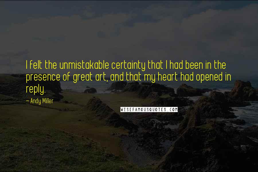 Andy Miller Quotes: I felt the unmistakable certainty that I had been in the presence of great art, and that my heart had opened in reply.