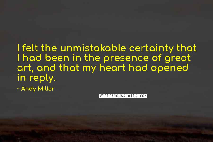 Andy Miller Quotes: I felt the unmistakable certainty that I had been in the presence of great art, and that my heart had opened in reply.