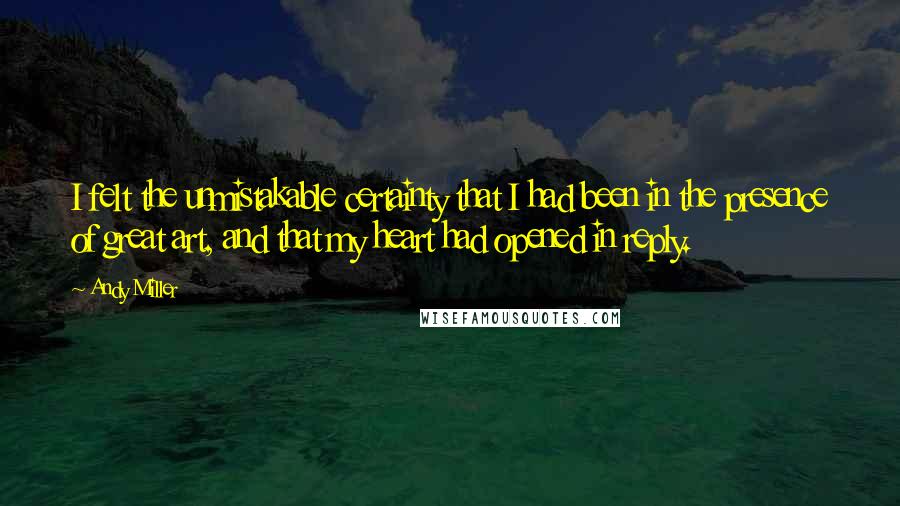 Andy Miller Quotes: I felt the unmistakable certainty that I had been in the presence of great art, and that my heart had opened in reply.