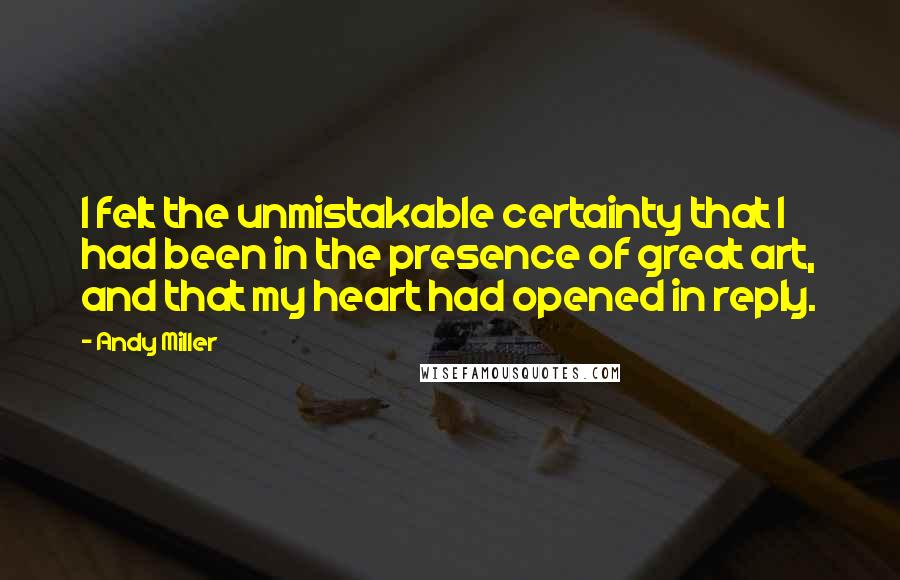 Andy Miller Quotes: I felt the unmistakable certainty that I had been in the presence of great art, and that my heart had opened in reply.