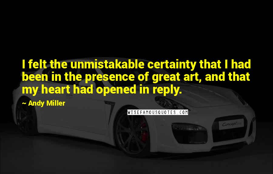 Andy Miller Quotes: I felt the unmistakable certainty that I had been in the presence of great art, and that my heart had opened in reply.